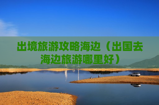 出境旅游攻略海边（出国去海边旅游哪里好）