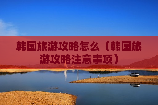韩国旅游攻略怎么（韩国旅游攻略注意事项）