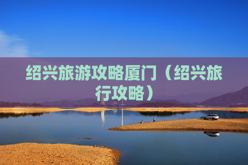 绍兴旅游攻略厦门（绍兴旅行攻略）