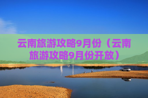 云南旅游攻略9月份（云南旅游攻略9月份开放）