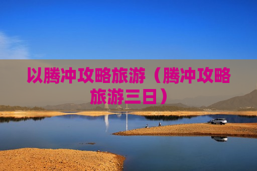 以腾冲攻略旅游（腾冲攻略旅游三日）