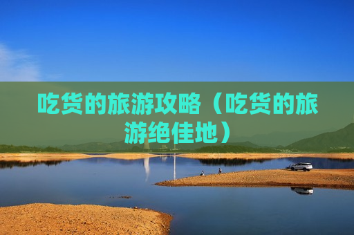 吃货的旅游攻略（吃货的旅游绝佳地）
