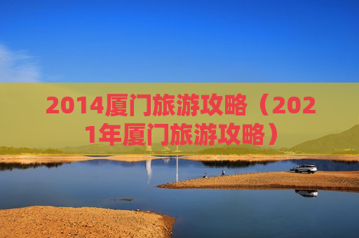 2014厦门旅游攻略（2021年厦门旅游攻略）