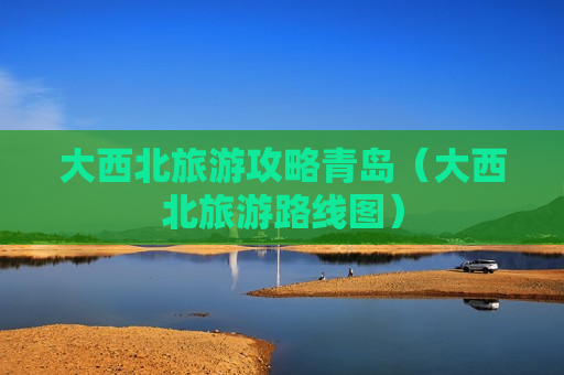 大西北旅游攻略青岛（大西北旅游路线图）