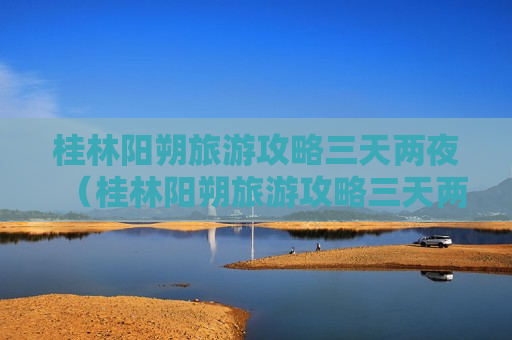 桂林阳朔旅游攻略三天两夜（桂林阳朔旅游攻略三天两夜自驾游路线）
