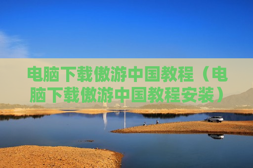 电脑下载傲游中国教程（电脑下载傲游中国教程安装）
