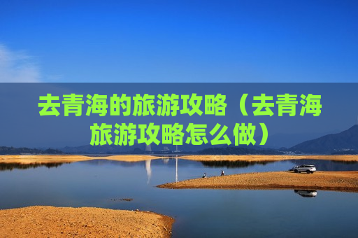 去青海的旅游攻略（去青海旅游攻略怎么做）