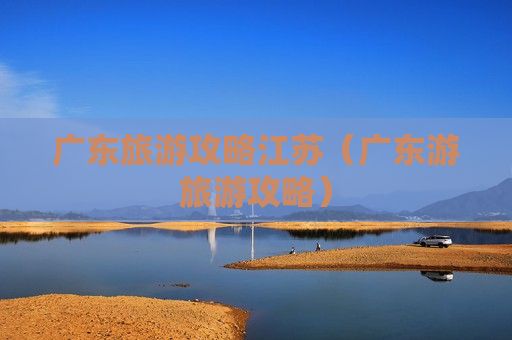广东旅游攻略江苏（广东游旅游攻略）