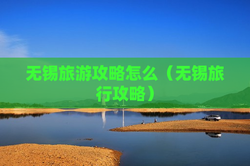 无锡旅游攻略怎么（无锡旅行攻略）