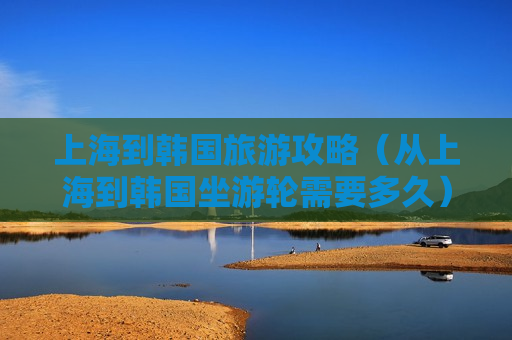 上海到韩国旅游攻略（从上海到韩国坐游轮需要多久）