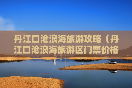 丹江口沧浪海旅游攻略（丹江口沧浪海旅游区门票价格）
