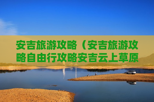 安吉旅游攻略（安吉旅游攻略自由行攻略安吉云上草原）