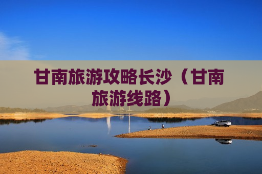 甘南旅游攻略长沙（甘南 旅游线路）