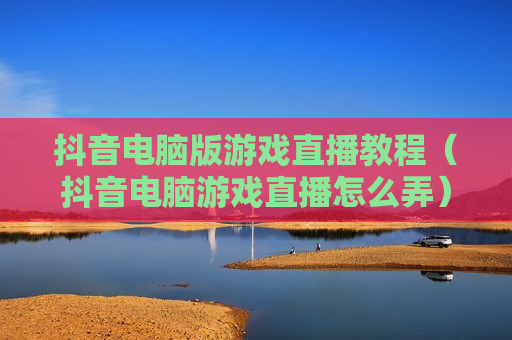 抖音电脑版游戏直播教程（抖音电脑游戏直播怎么弄）