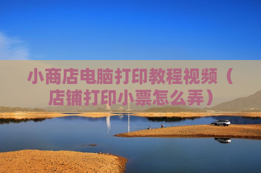 小商店电脑打印教程视频（店铺打印小票怎么弄）