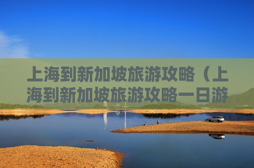 上海到新加坡旅游攻略（上海到新加坡旅游攻略一日游）