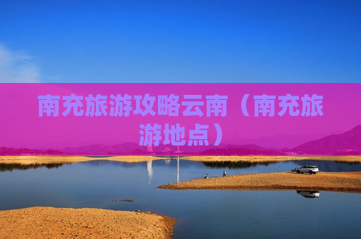南充旅游攻略云南（南充旅游地点）