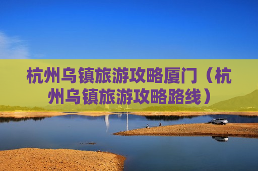 杭州乌镇旅游攻略厦门（杭州乌镇旅游攻略路线）