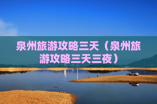 泉州旅游攻略三天（泉州旅游攻略三天三夜）