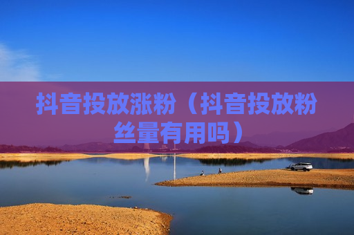 抖音投放涨粉（抖音投放粉丝量有用吗）