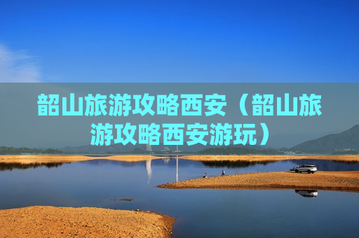 韶山旅游攻略西安（韶山旅游攻略西安游玩）