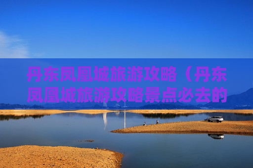 丹东凤凰城旅游攻略（丹东凤凰城旅游攻略景点必去的地方）