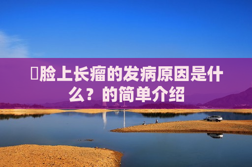 ​脸上长瘤的发病原因是什么？的简单介绍