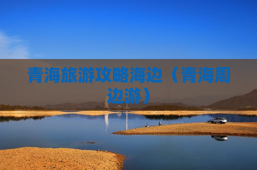 青海旅游攻略海边（青海周边游）
