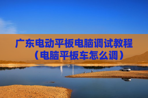 广东电动平板电脑调试教程（电脑平板车怎么调）