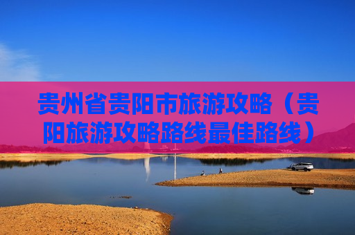 贵州省贵阳市旅游攻略（贵阳旅游攻略路线最佳路线）