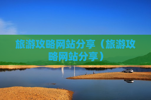 旅游攻略网站分享（旅游攻略网站分享）