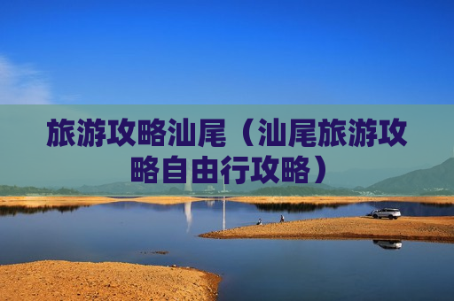 旅游攻略汕尾（汕尾旅游攻略自由行攻略）