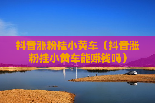 抖音涨粉挂小黄车（抖音涨粉挂小黄车能赚钱吗）