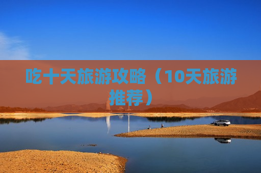 吃十天旅游攻略（10天旅游推荐）