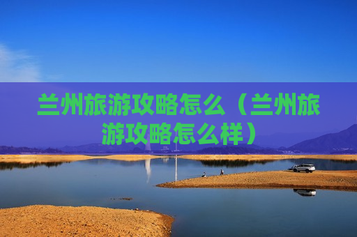 兰州旅游攻略怎么（兰州旅游攻略怎么样）