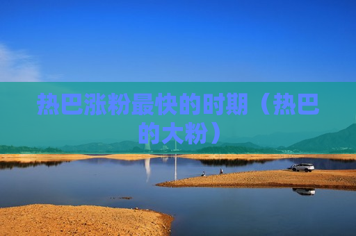 热巴涨粉最快的时期（热巴的大粉）