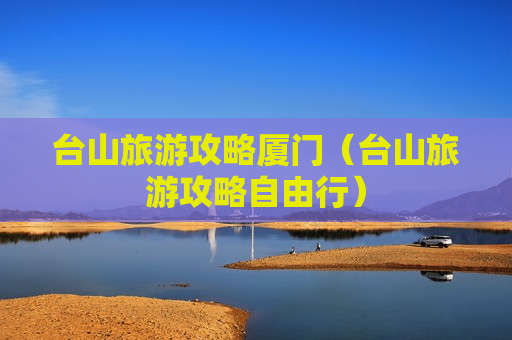 台山旅游攻略厦门（台山旅游攻略自由行）
