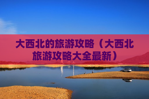 大西北的旅游攻略（大西北旅游攻略大全最新）