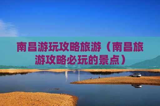 南昌游玩攻略旅游（南昌旅游攻略必玩的景点）