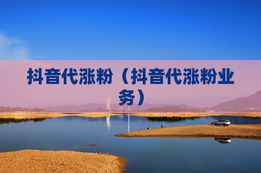 抖音代涨粉（抖音代涨粉业务）