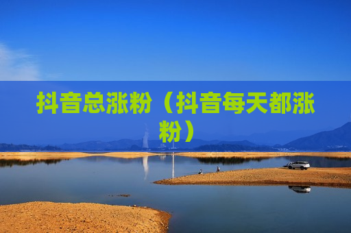 抖音总涨粉（抖音每天都涨粉）