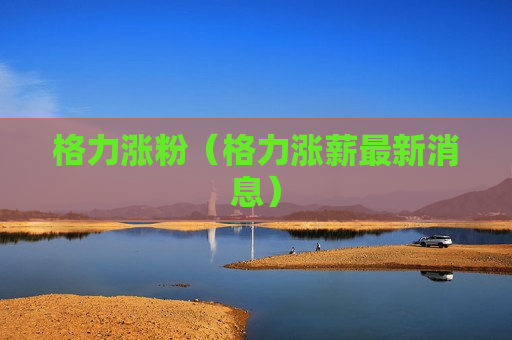 格力涨粉（格力涨薪最新消息）