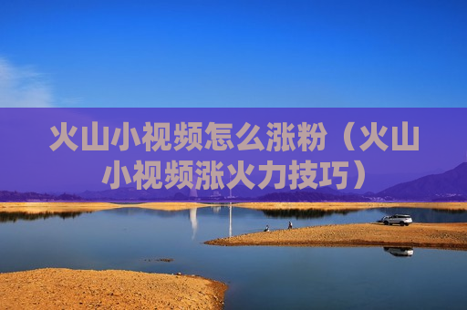 火山小视频怎么涨粉（火山小视频涨火力技巧）