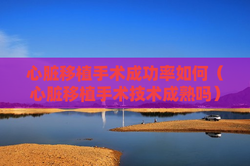 心脏移植手术成功率如何（心脏移植手术技术成熟吗）