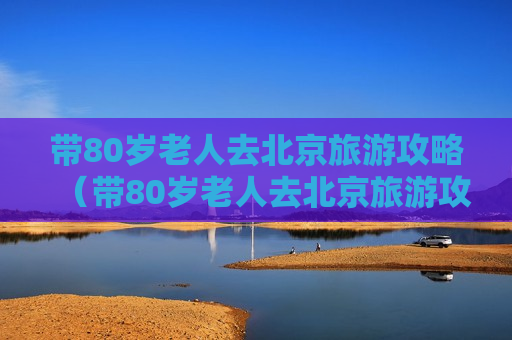 带80岁老人去北京旅游攻略（带80岁老人去北京旅游攻略路线）