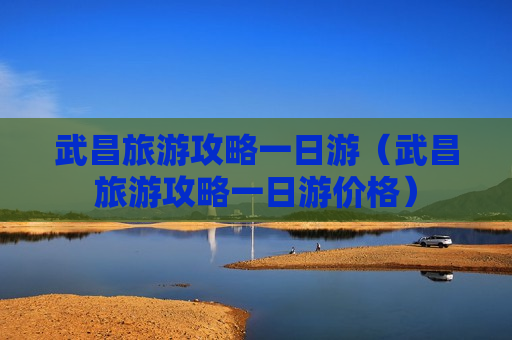 武昌旅游攻略一日游（武昌旅游攻略一日游价格）