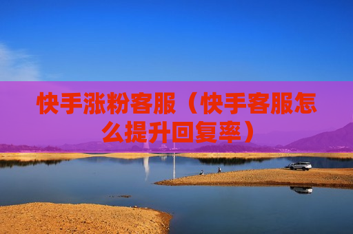 快手涨粉客服（快手客服怎么提升回复率）