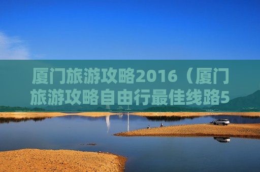 厦门旅游攻略2016（厦门旅游攻略自由行最佳线路5天）