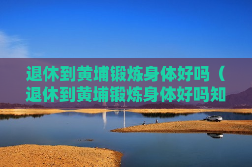退休到黄埔锻炼身体好吗（退休到黄埔锻炼身体好吗知乎）