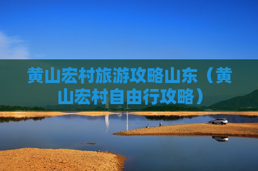 黄山宏村旅游攻略山东（黄山宏村自由行攻略）